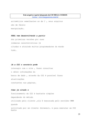 Este arquivo compõe a coletânea STC
Este arquivo é parte integrante do CD MEGA CURSOS
www.trabalheemcasaoverdadeiro.com.br
Acesse - www.megacursos.com.br

aritméticos semelhantes ao de C , seus arquivos
são de fáceis
manipulação.

PERL vem desenvolvendo a partir
dos primeiras versões por sues
inúmeras características já
citadas e atraindo muitos programadores do mundo
todo.

Já a CGI o usurário pode
interagir com o site , fazer consultas
o obter informações do
banco de dado , através da CGI é possível fazer
atualizações
constantes nas páginas.

Como já citado o
funcionamento da CGI é bastante simples
dependendo do método
utilizado pelo cliente ,ela é executada pelo servidor WWW
quando
solicitado por um cliente (browser), e para executar um CGI
basta
29

 