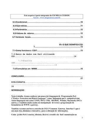 Este arquivo compõe a coletânea STC
Este arquivo é parte integrante do CD MEGA CURSOS
www.trabalheemcasaoverdadeiro.com.br
Acesse - www.megacursos.com.br

6.3-Condicional......................................................................................................10
6.4-Sub-rotinas......................................................................................................11
6.5-Parâmetros......................................................................................................12
6.6-Valores de retorno.........................................................................................12
6.7-Variáveis locais...............................................................................................13

VII- O QUE SIGNIFICA CGI
?.......................................................................................13
7.1-Como funciona a CGI?...................................................................................13
7.2-Banco de dados com Perl utilizando
CGI....................................................14
7.3-Arquivos
DBM...........................................................
......................................14
7.4-Formulários em WWW...................................................................................15

CONCLUSÃO................................................................................................................
.17
BIBLIOGRAFIA..................................................
..............................................................
18
INTRODUÇÃO
Neste trabalho iremos conhecer um pouco da Linguagem de Programação Perl
("Pratica Extraction and Report Language" ) uma linguagem que é compatível com
várias linguagens tais como: UNIX, MVS, VMS, MS/DOS, Windos, Macintosh, OS/2 e
outros, e é também muito usada em manipulação de textos e programação de
formulários de WWW e geteway.
Também veremos um breve conceito de CGI ("Common Gateway Interface") que é
um meio rico, dinâmico e interativo, para a obtenção de informações.
Como já dito Perl é concisa, eficiente, flexível ,versátil e de fácil manutenção na
3

 