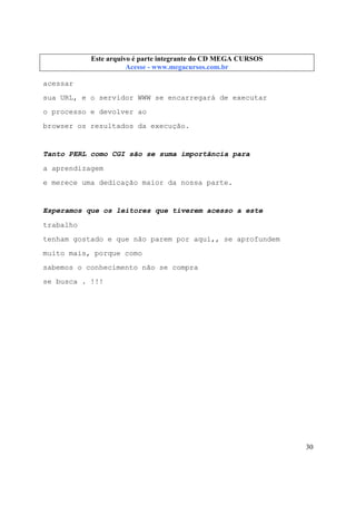 Este arquivo compõe a coletânea STC
Este arquivo é parte integrante do CD MEGA CURSOS
www.trabalheemcasaoverdadeiro.com.br
Acesse - www.megacursos.com.br

acessar
sua URL, e o servidor WWW se encarregará de executar
o processo e devolver ao
browser os resultados da execução.

Tanto PERL como CGI são se suma importância para
a aprendizagem
e merece uma dedicação maior da nossa parte.

Esperamos que os leitores que tiverem acesso a este
trabalho
tenham gostado e que não parem por aqui,, se aprofundem
muito mais, porque como
sabemos o conhecimento não se compra
se busca . !!!

30

 