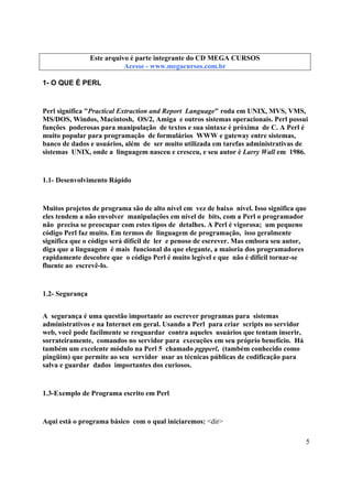 Este arquivo compõe a coletânea STC
Este arquivo é parte integrante do CD MEGA CURSOS
www.trabalheemcasaoverdadeiro.com.br
Acesse - www.megacursos.com.br

1- O QUE É PERL

Perl significa "Practical Extraction and Report Language" roda em UNIX, MVS, VMS,
MS/DOS, Windos, Macintosh, OS/2, Amiga e outros sistemas operacionais. Perl possui
funções poderosas para manipulação de textos e sua sintaxe é próxima de C. A Perl é
muito popular para programação de formulários WWW e gateway entre sistemas,
banco de dados e usuários, além de ser muito utilizada em tarefas administrativas de
sistemas UNIX, onde a linguagem nasceu e cresceu, e seu autor é Larry Wall em 1986.

1.1- Desenvolvimento Rápido

Muitos projetos de programa são de alto nível em vez de baixo nível. Isso significa que
eles tendem a não envolver manipulações em nível de bits, com a Perl o programador
não precisa se preocupar com estes tipos de detalhes. A Perl é vigorosa; um pequeno
código Perl faz muito. Em termos de linguagem de programação, isso geralmente
significa que o código será difícil de ler e penoso de escrever. Mas embora seu autor,
diga que a linguagem é mais funcional do que elegante, a maioria dos programadores
rapidamente descobre que o código Perl é muito legível e que não é difícil tornar-se
fluente ao escrevê-lo.

1.2- Segurança
A segurança é uma questão importante ao escrever programas para sistemas
administrativos e na Internet em geral. Usando a Perl para criar scripts no servidor
web, você pode facilmente se resguardar contra aqueles usuários que tentam inserir,
sorrateiramente, comandos no servidor para execuções em seu próprio benefício. Há
também um excelente módulo na Perl 5 chamado pgpperl, (também conhecido como
pingüim) que permite ao seu servidor usar as técnicas públicas de codificação para
salva e guardar dados importantes dos curiosos.

1.3-Exemplo de Programa escrito em Perl

Aqui está o programa básico com o qual iniciaremos: <dir>
5

 
