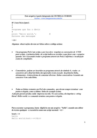 Este arquivo compõe a coletânea STC
Este arquivo é parte integrante do CD MEGA CURSOS
www.trabalheemcasaoverdadeiro.com.br
Acesse - www.megacursos.com.br

#!/usr/bin/perl
#
#
Programa que faz o óbvio
#
print 'Hello world.';
Escreve uma mensagem

#

</dir>
Algumas observações devem ser feitas sobre o código acima:

•

Um programa Perl é um script, e por isso deve respeitar as convenções de UNIX
para scripts. A primeira linha do script indica ao servidor o que fazer com o arquivo
quando ele é executado (rodar o programa através do Perl) e informa a localização
exata do compilador.

•

Comentários podem ser inseridos no programa através do símbolo #, e todos os
caracteres até o final da linha são ignorados (com exceção da primeira linha,
obviamente). A única forma de comentar diversas linhas consecutivas é usando um
caractere # em cada linha.

•

Todas as linhas restantes em Perl são comandos, que devem sempre terminar com
ponto-e-vírgula, como a última linha do exemplo acima.
A função print produz saída impressa na tela. No caso acima, ela imprime a string
literal Hello world. e o comando termina com ponto-e-vírgula.

Para executar o programa, basta digitá-lo em um arquivo "hello", usando um editor
de textos qualquer e executá-lo como um script normal: <dir>
host:~>
hello
Hello world.host:~></dir>
6

 