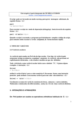 Este arquivo compõe a coletânea STC
Este arquivo é parte integrante do CD MEGA CURSOS
www.trabalheemcasaoverdadeiro.com.br
Acesse - www.megacursos.com.br

O script pode ser invocado em modo warning, para gerar mensagens adicionais, da
seguinte forma: <dir>
perl
-w hello</dir>
Para executar o script em modo de depuração (debugging), basta invocá-lo da seguinte
forma: <dir>
perl -d hello</dir>
Quando o script é executado, o programa perl inicialmente compila o código do script,
para somente então executar a versão compilada, de forma bastante rápida.

2- TIPOS DE VARIÁVEIS
2.1-Variáveis escalares

As variáveis mais usadas em Perl são do tipo escalar. Esse tipo de variável pode
armazenar strings ou números, a qualquer momento. As variáveis não precisam ser
explicitamente declaradas, e são criadas à medida em que são definidas.
Toda referência a uma variável escalar inicia com o símbolo "$". Vejamos alguns
exemplos. A instrução: <dir>
$nível
= 9;</dir>
atribui à variável $nível para o valor numérico 9. Da mesma forma, uma instrução
posterior pode atribuir a essa mesma variável para um valor não numérico: <dir>
$nível = 'alto';</dir>
Geralmente os nomes de variáveis consistem de letras, números e outros símbolos.
Maiúsculas e minúsculas são diferenciadas; assim, $a e $A são duas variáveis distintas.

3- OPERAÇÕES E ATRIBUIÇÕES

Em Perl podem ser usados os operadores aritméticos habituais de C: <dir>
7

 