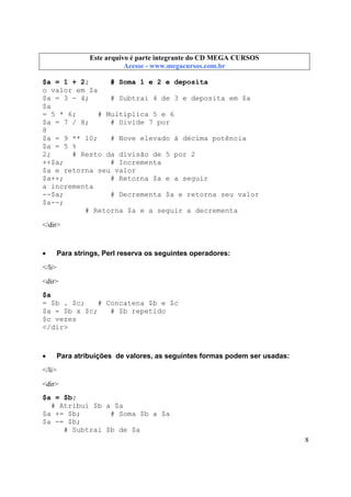 Este arquivo compõe a coletânea STC
Este arquivo é parte integrante do CD MEGA CURSOS
www.trabalheemcasaoverdadeiro.com.br
Acesse - www.megacursos.com.br

$a = 1 + 2;
# Soma 1 e 2 e deposita
o valor em $a
$a = 3 - 4;
# Subtrai 4 de 3 e deposita em $a
$a
= 5 * 6;
# Multiplica 5 e 6
$a = 7 / 8;
# Divide 7 por
8
$a = 9 ** 10;
# Nove elevado à décima potência
$a = 5 %
2;
# Resto da divisão de 5 por 2
++$a;
# Incrementa
$a e retorna seu valor
$a++;
# Retorna $a e a seguir
a incrementa
--$a;
# Decrementa $a e retorna seu valor
$a--;
# Retorna $a e a seguir a decrementa
</dir>

•

Para strings, Perl reserva os seguintes operadores:

</li>
<dir>
$a
= $b . $c;
# Concatena $b e $c
$a = $b x $c;
# $b repetido
$c vezes
</dir>

•

Para atribuições de valores, as seguintes formas podem ser usadas:

</li>
<dir>
$a = $b;
# Atribui $b a $a
$a += $b;
# Soma $b a $a
$a -= $b;
# Subtrai $b de $a
8

 