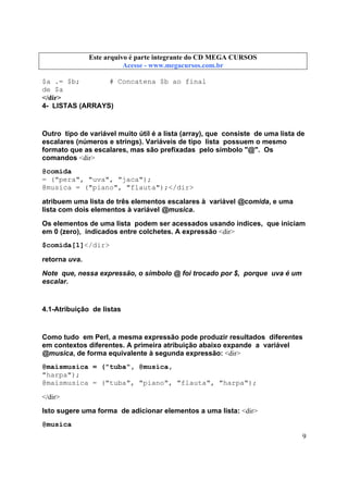 Este arquivo compõe a coletânea STC
Este arquivo é parte integrante do CD MEGA CURSOS
www.trabalheemcasaoverdadeiro.com.br
Acesse - www.megacursos.com.br

$a .= $b;
# Concatena $b ao final
de $a
</dir>
4- LISTAS (ARRAYS)

Outro tipo de variável muito útil é a lista (array), que consiste de uma lista de
escalares (números e strings). Variáveis de tipo lista possuem o mesmo
formato que as escalares, mas são prefixadas pelo símbolo "@". Os
comandos <dir>
@comida
= ("pera", "uva", "jaca");
@musica = ("piano", "flauta");</dir>
atribuem uma lista de três elementos escalares à variável @comida, e uma
lista com dois elementos à variável @musica.
Os elementos de uma lista podem ser acessados usando índices, que iniciam
em 0 (zero), indicados entre colchetes. A expressão <dir>
$comida[1]</dir>
retorna uva.
Note que, nessa expressão, o símbolo @ foi trocado por $, porque uva é um
escalar.

4.1-Atribuição de listas

Como tudo em Perl, a mesma expressão pode produzir resultados diferentes
em contextos diferentes. A primeira atribuição abaixo expande a variável
@musica, de forma equivalente à segunda expressão: <dir>
@maismusica = ("tuba", @musica,
"harpa");
@maismusica = ("tuba", "piano", "flauta", "harpa");
</dir>
Isto sugere uma forma de adicionar elementos a uma lista: <dir>
@musica
9

 