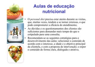 Aulas de educação
nutricional
• O personal diet precisa estar atento durante as visitas,
que, muitas vezes, tendem a se tornar extensas, o que
pode comprometer a eficácia do atendimento;
• As dúvidas e os questionamentos dos clientes são
suficientes para demandar mais tempo do que o
estipulado para uma consulta;
• Recomendam-se as seguintes estratégias para o
desenvolvimento das aulas: selecionar o conteúdo de
acordo com o interesse, a idade e o objetivo principal
da clientela, e com a proposta de intervenção; e expor
o conteúdo de forma clara, dialogada e atrativa.
 
