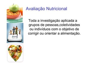 Avaliação Nutricional
Toda a investigação aplicada a
grupos de pessoas,coletividades
ou indivíduos com o objetivo de
corrigir ou orientar a alimentação.
 