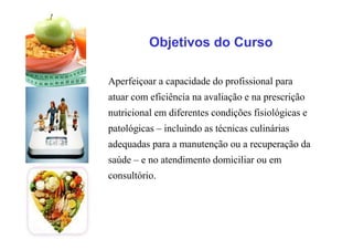 Objetivos do Curso
Aperfeiçoar a capacidade do profissional para
atuar com eficiência na avaliação e na prescrição
nutricional em diferentes condições fisiológicas e
patológicas – incluindo as técnicas culinárias
adequadas para a manutenção ou a recuperação da
saúde – e no atendimento domiciliar ou em
consultório.
 