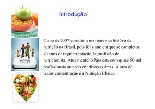 O ano de 2007 constituiu um marco na história da
nutrição no Brasil, pois foi o ano em que se completou
40 anos de regulamentação da profissão de
nutricionista. Atualmente, o País está com quase 50 mil
profissionais atuando em diversas áreas. A área de
maior concentração é a Nutrição Clínica.
Introdução
 