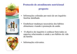Protocolo de atendimento nutricional
proposto
• Informações coletadas por meio de um inquérito
familiar detalhado.
• Estabelecer mudanças necessárias dos hábitos
alimentares visando à promoção da saúde.
• O objetivo do inquérito é conhecer bem todos os
aspectos relacionados à saúde e aos hábitos de vida
da família
• Informações relevantes.
 