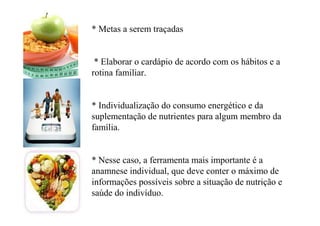* Metas a serem traçadas
* Elaborar o cardápio de acordo com os hábitos e a
rotina familiar.
* Individualização do consumo energético e da
suplementação de nutrientes para algum membro da
família.
* Nesse caso, a ferramenta mais importante é a
anamnese individual, que deve conter o máximo de
informações possíveis sobre a situação de nutrição e
saúde do indivíduo.
 