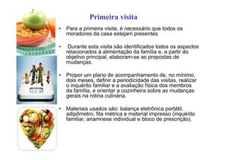 Primeira visita
• Para a primeira visita, é necessário que todos os
moradores da casa estejam presentes
• Durante esta visita são identificados todos os aspectos
relacionados à alimentação da família e, a partir do
objetivo principal, elaboram-se as propostas de
mudanças.
• Propor um plano de acompanhamento de, no mínimo,
dois meses, definir a periodicidade das visitas, realizar
o inquérito familiar e a avaliação física dos membros
da família, e orientar a cozinheira sobre as mudanças
gerais na rotina culinária.
• Materiais usados são: balança eletrônica portátil,
adipômetro, fita métrica e material impresso (inquérito
familiar, anamnese individual e bloco de prescrição).
 