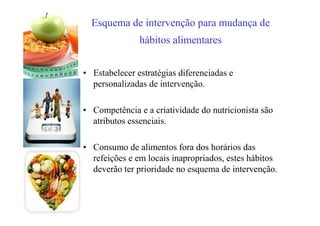 Esquema de intervenção para mudança de
hábitos alimentares
• Estabelecer estratégias diferenciadas e
personalizadas de intervenção.
• Competência e a criatividade do nutricionista são
atributos essenciais.
• Consumo de alimentos fora dos horários das
refeições e em locais inapropriados, estes hábitos
deverão ter prioridade no esquema de intervenção.
 