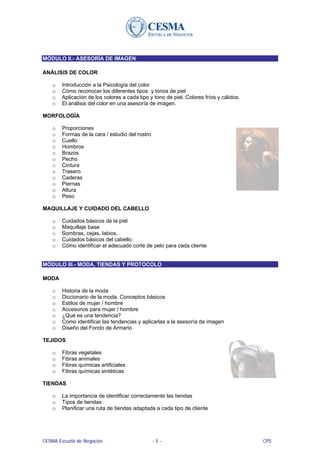 MÓDULO II.- ASESORÍA DE IMAGEN

ANÁLISIS DE COLOR

    o   Introducción a la Psicología del color
    o   Cómo reconocer los diferentes tipos y tonos de piel
    o   Aplicación de los colores a cada tipo y tono de piel. Colores fríos y cálidos.
    o   El análisis del color en una asesoría de imagen.

MORFOLOGÍA

    o   Proporciones
    o   Formas de la cara / estudio del rostro
    o   Cuello
    o   Hombros
    o   Brazos
    o   Pecho
    o   Cintura
    o   Trasero
    o   Caderas
    o   Piernas
    o   Altura
    o   Peso

MAQUILLAJE Y CUIDADO DEL CABELLO

    o   Cuidados básicos de la piel
    o   Maquillaje base
    o   Sombras, cejas, labios.
    o   Cuidados básicos del cabello
    o   Cómo identificar el adecuado corte de pelo para cada cliente


MÓDULO III.- MODA, TIENDAS Y PROTOCOLO

MODA

    o   Historia de la moda
    o   Diccionario de la moda. Conceptos básicos
    o   Estilos de mujer / hombre
    o   Accesorios para mujer / hombre
    o   ¿Qué es una tendencia?
    o   Cómo identificar las tendencias y aplicarlas a la asesoría de imagen
    o   Diseño del Fondo de Armario

TEJIDOS

    o   Fibras vegetales
    o   Fibras animales
    o   Fibras químicas artificiales
    o   Fibras químicas sintéticas

TIENDAS

    o   La importancia de identificar correctamente las tiendas
    o   Tipos de tiendas
    o   Planificar una ruta de tiendas adaptada a cada tipo de cliente




CESMA Escuela de Negocios                        -5-                                     CPS
 