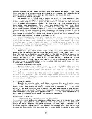 querem/ gostam de dar essa objeção, por que assim ao saber, você pode
fazer com que esta objeção seja eliminada e ele compre. Mas sabendo desta
objeção você tem como fazer com que ele compre, ou concorde etc.
*** Técnica de Última Objeção
Se alguém diz p. você que o preço ta alto, ai você pergunta “OK,
senhor João, sua posição é muito interessante, mas alem do preço tem
alguma outra objeção e te impeça de te comprar agora?” ai ele responde
“Sim, o prazo de pagamento também”. Aí você diz “Ok, este também é muito
importante, que precisamos fazer para sua satisfação. Mas além disso
existe mais alguma objeção?”, e ele talvez dirá “Não, só isso, resolvendo
estes dois podemos fechas o negócio”. Lembre-se: Para convencer qualquer
pessoa, você tem que conhecer o real pensamento da outra pessoa, e isso é
feito através de perguntas. Perguntas desafiam o raciocínio, e quando
você desafia o raciocínio, você pode abrir a cabeça da outra pessoa e com
isso você pode conduzi-la para a decisão certa.
Outro exemplo, se você quer saber se uma pessoa quer trabalhar p.
você, podes perguntar “Ok, você já sabe sobre a posição e a vaga q temos”
E gostaria de saber onde estamos na escala de um a dez sendo (um – não
trabalhar aqui, e dez – trabalhar aqui), aí você pergunta o que falta p.
10. Se você souber as objeções para chegar a 10, você poderá usar mais
argumentos eficazes para que ela fique.
*** Técnica de Nixonext
Significa que você nunca seja exato nas suas declarações. Por
exemplo se te perguntarem se você fez algo nunca diga “Não, não fiz.”,
diga “No que eu me lembro, não fiz não” ou “Se não me falha a memória eu
não fiz.”,ou “No que eu lembro, eu não fiz isso.” “Por melhor que eu
lembro, eu não fiz isso”. Isso é para evitar de outra pessoa ter provas
que comprovem que você fez e você ter dito tão sinceramente que não fez,
aí você perde a credibilidade e na próxima vez que você negar ou não,
ninguém vai acreditar em você.
*** Técnica de Evitar Conflitos
Quando alguém esta discordando de você, ou falar algo que não
concorde com o que você pensa, não diga “Sim mas....” e sim diga “ Sim, e
...? ” e também tente dizer “Eu entendo sua posição, ao mesmo tempo
etc...” .
Por ex. o cliente diz “Mas seu preço é muito caro” ai você diz “Eu
entendo a sua posição, mas ao mesmo tempo nosso produto é o melhor no
mercado e existem características que não existem no mercado, e por isso
o preço esta justificado”.
*** Truque de Sentir
Quando um cliente após você dizer o preço diz que é muito caro,
você diz “Eu sei exatamente o que você sente, mas eu também me senti da
mesma forma, mas vimos os nossos preços com o mercado e ...” ou ainda
melhor = “Eu até concordo com o senhor, eu sei exatamente o que sentes,
eu também senti da mesma forma, mas realmente quando comparamos os preços
com o mercado vimos que nosso produto tem ......”. ou “Nós cobramos muito
mais, mas oferecemos muito mais.” No final da sentença.
*** Exemplo de Difusão
Quando você está neutralizando um desacordo.
Por exemplo: Dois políticos discutem sobre impostos, o primeiro diz “Olha
parece que seu partido esta fazendo tudo para aumentar os impostos,
quanto eu estou fazendo tudo para diminuir”. O legal aqui é neutralizar a
situação dizendo “Olha parece que estamos de acordo aqui, não parece que
estamos em desacordo, nós queremos que o nosso país prospere e que tenha
10
 