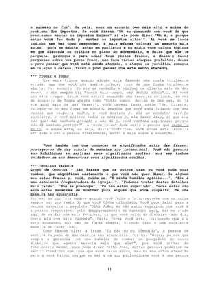 o sucesso no fim”. Ou seja, usou um assunto bem mais alto e acima do
problema dos impostos. Se você disser “Oh eu concordo com você de que
precisamos manter os impostos baixos” aí ele pode dizer “Ah é, e porque
então você fez tudo p. manter os impostos altos!”. Aí você se lasca
todinho sem ter como responder, é mais eficaz colocar um assunto mais
acima. (para um debate, antes em panfletos e na mídia você coloca tópicos
em que discorda ou critica no plano do adversário, e deixa que ele te
pergunte, provoque-o para achar teus pontos fracos, e deixe-o fazer
perguntas sobre teu ponto fraco, não faça várias ataques gratuitos, deixe
o povo pensar que você está sendo atacado, o ataque se justifica somente
em relação a defesa, fazer o povo pensar que está sendo atacado)
*** Trocar o lugar
Use este truque quando alguém esta fazendo uma cosia totalmente
errada, mas que você não queira colocar isso de uma forma totalmente
aberta. Por exemplo: Eu sou um vendedor e visitei um cliente mais de dez
vezes, e ele sempre diz “quero mais tempo, não decidi ainda”... Aí você
usa este truque. Assim você estará acusando uma terceira entidade, em vez
de acusá-lo de forma aberta como “Então vamos, decida de uma vez, eu já
vim aqui mais de dez vezes!”, você deverá fazer assim “Sr. Cliente,
coloque-se no meu lugar um minuto, imagine que você está falando com uma
pessoa que respeita muito, e você mostrou p. ela um produto/ serviço
excelente, e você mostrou todos os motivos p. ela fazer isso, só que ela
não quer dar nenhuma posição e não dá p. você nenhuma explicação porque
não dá nenhuma posição?”, a terceira entidade seria a pessoa que respeito
muito, e acuse esta, ou seja, evita conflitos. Você acuse esta terceira
entidade e não a pessoa diretamente, então é mais suave a acusação.
Você também tem que conhecer os significados sutis das frases,
proteger-se de dar sinais de maneira não intencional. Você não precisa
ser habilidoso ao analisar seus significados ocultos, mas ser também
cuidadoso em não demonstrar seus significados ocultos.
*** Técnicas Verbais
Grupo de Opostos – São frases que os outros usam ou você pode usar
tambem, que significam exatamente o que você não quer dizer. Se alguém
usa estas frases p. você, cuide-se. “É minha humilde opinião...”, “Ela é
uma excelente freqüentadora da igreja..”, “Podemos tratar destes detalhes
mais tarde”, “Não se preocupe”, “Eu não estou sugerindo”. Todas estas são
excelentes maneiras de mostrar para alguém que você suspeita, de uma
maneira não acusatória.
Por ex. na sua loja sempre quando você fecha a loja, percebe que no caixa
sempre sai uns reais do que você tinha calculado. Você pode falar para a
pessoa suspeita o seguinte “Olha João, eu não estou sugerindo que você é
a pessoa responsável pelo desaparecimento de dinheiro aqui, mas me ajude
aqui de cuidar com mais detalhes, já que você cuida do dinheiro todo dia,
conte ele com mais cautela”. Desta forma você esta insinuando que ele
esta roubando, mas não de forma aberta. Dizendo isso é uma excelente
maneira de fazer isso.
Como também dizer a frase “Eu não estou ofendido”, a pessoa se
sentirá culpada de uma maneira não acusatória. Por ex. “Nossa, parece que
sempre a gerencia tem uma maneira de roubar um pouquinho do nosso
dinheiro que agente merecia mais que eles”, por você gostar do
funcionário mesmo, você pode dizer “Olha João, muitas pessoas poderiam se
sentir ofendidos com isso que você falou agora, mas Eu não estou ofendido
pelo q você falou, porque eu sei q na sua profundidade você é uma pessoa
11
 