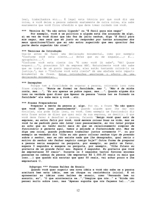 leal, trabalhadora etc... É legal esta técnica por que você diz uma
coisa, e você deixa a pessoa sabendo exatamente de outra coisa, ela sabe
exatamente que você ficou ofendido e que deve tomar cuidado com você.
*** Técnica do “Eu não estou ligando“ ou “É fácil para mim negar”
Por exemplo, você é um político e alguém esta lhe acusando de algo,
aí em vez de você dizer que não fez de jeito nenhum, diga “É fácil para
mim negar, mas será que eh justo eu responder por tantas acusações dos
meus opositores?Claro que eu não estou sugerindo que meu opositor fez
parte desta sugestão tão cruel”.
*** Técnicas de Introdução
Usa-se antes de fazer uma declaração monumental, como por exemplo
“Conforme você esta ciente...; Antes que eu me esqueça...; E...
apropósito...”.
“Conforme você esta ciente (ou “E como você já sabe”, “Ah! Quase
esqueci...”), possuímos 52% da empresa ABC. Naturalmente você não sabe
que se trata de um ponto importante, eles estão tentando colocá-lo na
justiça.”, mas o “Conforme você está ciente” dá uma abafada este impacto
monumental da frase. Estas introduções amortecem o efeito de uma
declaração monumental.
*** Decepções
Porque tem a finalidade de enganar a pessoa, colocando isso numa
frase simples. “Nunca me formei na faculdade, mas “, “Não é da minha
conta, mas...”, “Eu sou apenas um pobre rapaz, mas...”. Quando alguém diz
isso na verdade quer dizer que Apesar da pessoa “nunca ter se formado na
faculdade” ela sabe mais q você...etc.
*** Frases Preparadoras
Preparar a mente da pessoa p. algo. Por ex. a frase “Eu não quero
que você leve isso pessoalmente”. Quando alguém quer lhe dar más
notícias, ela pode falar isso, ou você. Como exemplo um funcionário diz
esta frase antes de dizer que quer sair da sua empresa, se demitir. O que
você deve fazer é desafiar a pessoa, falando “Amigo você quer sair da
empresa, eu estou feliz por você, você merece coisas boas na vida, mas se
você ta me pedindo para não levar isso pessoalmente, eu vou levar porque
eu acho que eu tenho muito mais do que um relacionamento simples de
funcionário e gerente aqui, temos a amizade e fraternidade etc. Mas me
diga uma coisa, quando poderemos trabalhar juntos novamente ?”. ou por
exemplo um vendedor diz “Olha eu não quero colocar nenhum tipo de pressão
sobre o senhor, mas se não existe nada que lhe desagradou, qual seria o
motivo do senhor não fechar negócio comigo hoje?”.Outra forma de preparar
a pessoa seria exagerar na pergunta, por exemplo, ao pedir um favor,
espere 3 segundos e exagere na pergunta, por exemplo, “Olha fulano eu
gostaria de um grande favor seu. Espere 3 segundos. Eu gostaria que você
me emprestasse 50 reais”. Durante os 3 segundos tantos favores enormes
passaram na cabeça da pessoa (de emprestar R$ 1.000,00 reais ou mais que
isso...) que quando ela escutar que quer 50 reais, vai achar pouco e lhe
emprestará .
Subgrupo *** Frases Balões de Ensaio
Quando você quer sugerir uma nova idéia e você não sabe se a pessoa
aceitará bem esta idéia, sem um choque ou resistência inicial. É só
apresentar as idéias como balões de ensaio, como “Pensando bem no
assunto, eu”, “O que aconteceria se..”,”Imagine que nós..” e ”Ainda não
pensei muito sobre isso, mas “Apenas suponha que nós façamos tal...“,ou
12
 