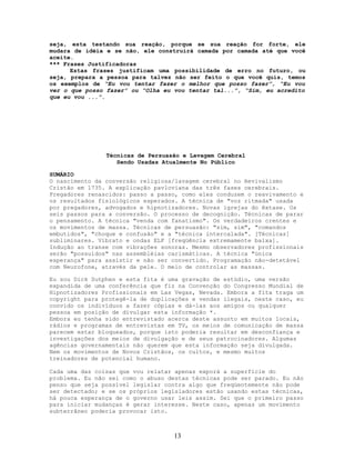 seja, esta testando sua reação, porque se sua reação for forte, ele
mudara de idéia e se não, ele construirá camada por camada até que você
aceite.
*** Frases Justificadoras
Estas frases justificam uma possibilidade de erro no futuro, ou
seja, prepara a pessoa para talvez não ser feito o que você quis, temos
os exemplos de “Eu vou tentar fazer o melhor que posso fazer”, “Eu vou
ver o que posso fazer” ou “Olha eu vou tentar tal...”, “Sim, eu acredito
que eu vou ...”.
Técnicas de Persuasão e Lavagem Cerebral
Sendo Usadas Atualmente No Público
SUMÁRIO
O nascimento da conversão religiosa/lavagem cerebral no Revivalismo
Cristão em 1735. A explicação pavloviana das três fases cerebrais.
Pregadores renascidos: passo a passo, como eles conduzem o reavivamento e
os resultados fisiológicos esperados. A técnica de "voz ritmada" usada
por pregadores, advogados e hipnotizadores. Novas igrejas do êxtase. Os
seis passos para a conversão. O processo de decognição. Técnicas de parar
o pensamento. A técnica "venda com fanatismo". Os verdadeiros crentes e
os movimentos de massa. Técnicas de persuasão: "sim, sim", "comandos
embutidos", "choque e confusão" e a "técnica intercalada". [Técnicas]
subliminares. Vibrato e ondas ELF [freqüência extremamente baixa].
Indução ao transe com vibrações sonoras. Mesmo observadores profissionais
serão "possuídos" nas assembléias carismáticas. A técnica "única
esperança" para assistir e não ser convertido. Programação não-detetável
com Neurofone, através da pele. O meio de controlar as massas.
Eu sou Dick Sutphen e esta fita é uma gravação de estúdio, uma versão
expandida de uma conferência que fiz na Convenção do Congresso Mundial de
Hipnotizadores Profissionais em Las Vegas, Nevada. Embora a fita traga um
copyright para protegê-la de duplicações e vendas ilegais, neste caso, eu
convido os indivíduos a fazer cópias e dá-las aos amigos ou qualquer
pessoa em posição de divulgar esta informação *.
Embora eu tenha sido entrevistado acerca deste assunto em muitos locais,
rádios e programas de entrevistas em TV, os meios de comunicação de massa
parecem estar bloqueados, porque isto poderia resultar em desconfiança e
investigações dos meios de divulgação e de seus patrocinadores. Algumas
agências governamentais não querem que esta informação seja divulgada.
Nem os movimentos de Novos Cristãos, os cultos, e mesmo muitos
treinadores de potencial humano.
Cada uma das coisas que vou relatar apenas exporá a superfície do
problema. Eu não sei como o abuso destas técnicas pode ser parado. Eu não
penso que seja possível legislar contra algo que freqüentemente não pode
ser detectado; e se os próprios legisladores estão usando estas técnicas,
há pouca esperança de o governo usar leis assim. Sei que o primeiro passo
para iniciar mudanças é gerar interesse. Neste caso, apenas um movimento
subterrâneo poderia provocar isto.
13
 
