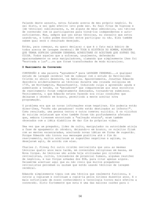 Falando deste assunto, estou falando acerca de meu próprio negócio. Eu
sei disto, e sei quão efetivo isto pode ser. Eu faço fitas de hipnose e
[de técnicas] subliminares, e, em alguns de meus seminários, uso táticas
de conversão com os participantes para torná-los independentes e auto-
suficientes. Mas, sempre que uso estas técnicas, eu ressalto que estou
usando-as, e todos podem escolher entre participar ou não. Eles também
sabem qual será o resultado desejado.
Então, para começar, eu quero declarar o que é o fato mais básico de
todos acerca de lavagem cerebral: EM TODA A HISTÓRIA DO HOMEM, NINGUÉM
QUE TENHA SOFRIDO LAVAGEM CEREBRAL ACREDITARÁ OU ACEITARÁ QUE SOFREU TAL
COISA. Todos aqueles que a sofreram, usualmente, defenderão
apaixonadamente os seus manipuladores, clamando que simplesmente lhes foi
"mostrada a luz"...ou que foram transformados de modo miraculoso.
O Nascimento da Conversão
CONVERSÃO é uma palavra "agradável" para LAVAGEM CEREBRAL...e qualquer
estudo de lavagem cerebral tem de começar com o estudo do Revivalismo
Cristão no século dezenove, na América. Aparentemente, Jonathan Edwards
descobriu acidentalmente as técnicas durante uma cruzada religiosa em
1735, em Northampton, Massachusetts. Induzindo culpa e apreensão aguda e
aumentando a tensão, os "pecadores" que compareceram aos seus encontros
de reavivamento foram completamente dominados, tornando-se submissos.
Tecnicamente, o que Edwards estava fazendo era criar condições que
deixavam o cérebro em branco, permitindo a mente aceitar nova
programação.
O problema era que as novas informações eram negativas. Ele poderia então
dizer-lhes, "vocês são pecadores! vocês estão destinados ao inferno!".
Como resultado, uma pessoa tentou e outra cometeu suicídio. E os vizinhos
do suicida relataram que eles também foram tão profundamente afetados
que, embora tivessem encontrado a "salvação eterna", eram também
obcecados com a idéia diabólica de dar fim às próprias vidas.
Uma vez que um pregador, líder de culto, manipulador ou autoridade atinja
a fase de apagamento do cérebro, deixando-o em branco, os sujeitos ficam
com as mentes escancaradas, aceitando novas idéias em forma de sugestão.
Porque Edwards não tornou sua mensagem positiva até o fim do
reavivamento, muitos aceitaram as sugestões negativas e agiram, ou
desejaram agir, de acordo com elas.
Charles J. Finney foi outro cristão revivalista que usou as mesmas
técnicas quatro anos mais tarde, em conversões religiosas em massa, em
Nova Iorque. As técnicas são ainda hoje utilizadas por cristãos
revivalistas, cultos, treinadores de potencial humano, algumas reuniões
de negócios, e nas forças armadas dos EUA, para citar apenas alguns.
Deixem-me acentuar aqui que eu não creio que muitos pregadores
revivalistas percebam ou saibam que estão usando técnicas de lavagem
cerebral.
Edwards simplesmente topou com uma técnica que realmente funcionou, e
outros a copiaram e continuam a copiá-la pelos últimos duzentos anos. E o
mais sofisticado de nosso conhecimento e tecnologia tornou mais efetiva a
conversão. Sinto fortemente que esta é uma das maiores razões para o
14
 