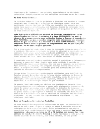 crescimento do fundamentalismo cristão, especialmente na variedade
televisiva, enquanto que muitas das religiões ortodoxas estão declinando.
As Três Fases Cerebrais
Os cristãos podem ter sido os primeiros a formular com sucesso a lavagem
cerebral, mas teremos de ir a Pavlov, um cientista russo, para uma
explicação técnica. Nos idos de 1900, seu trabalho com animais abriu a
porta para maiores investigações com humanos. Depois da revolução russa,
Lênin viu rapidamente o potencial em aplicar as pesquisas de Pavlov para
os seus próprios objetivos.
Três distintos e progressivos estados de inibição transmarginal foram
identificados por Pavlov. O primeiro é a fase EQUIVALENTE, na qual o
cérebro dá a mesma resposta para estímulos fortes e fracos. A segunda é a
fase PARADOXAL, na qual o cérebro responde mais ativamente aos estímulos
fracos do que aos fortes. E a terceira é a fase ULTRA-PARADOXAL, na qual
respostas condicionadas e padrões de comportamento vão de positivo para
negativo, ou de negativo para positivo.
Com a progressão por cada fase, o grau de conversão torna-se mais efetivo
e completo. São muitos e variados os modos de alcançar a conversão, mas o
primeiro passo usual em lavagens cerebrais políticas ou religiosas é
trabalhar nas emoções de um indivíduo ou grupo, até eles chegarem a um
nível anormal de raiva, medo, excitação ou tensão nervosa.
O resultado progressivo desta condição mental é prejudicar o julgamento e
aumentar a sugestibilidade. Quanto mais esta condição é mantida ou
intensificada, mais ela se mistura. Uma vez que a catarse, ou a primeira
fase cerebral é alcançada, uma completa mudança mental torna-se mais
fácil. A programação mental existente pode ser substituída por novos
padrões de pensamento e comportamento.
Outras armas fisiológicas freqüentemente utilizadas para modificar as
funções normais do cérebro são os jejuns, dietas radicais ou dietas de
açúcar, desconforto físico, respiração regulada, canto de mantras em
meditação, revelação de mistérios sagrados, efeitos de luzes e sons
especiais, e intoxicação por drogas ou por incensos.
Os mesmos resultados podem ser obtidos nos tratamentos psiquiátricos
contemporâneos por eletrochoques e mesmo pelo abaixamento proposital do
nível de açúcar no sangue, com a aplicação de injeções de insulina.
Antes de falar sobre exatamente como algumas das técnicas são aplicadas,
eu quero ressaltar que hipnose e táticas de conversão são duas coisas
distintas e diferentes -- e que as técnicas de conversão são muito mais
poderosas. Contudo, as duas são freqüentemente misturadas ... com
poderosos resultados.
Como os Pregadores Revivalistas Trabalham
Se você desejar ver um pregador revivalista em ação, há provavelmente
vários em sua cidade. Vá para a igreja ou tenda e sente-se acerca de
três-quartos da distância ao fundo. Muito provavelmente uma música
repetitiva será tocada enquanto o povo vem para o serviço. Uma batida
repetitiva, idealmente na faixa de 45 a 72 batidas por minuto (um ritmo
próximo às batidas do coração humano) é muito hipnótica e pode gerar um
estado alterado de consciência, com olhos abertos, em uma grande
15
 