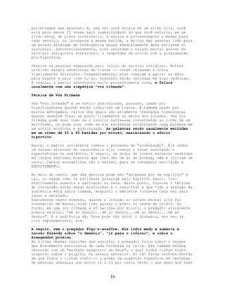porcentagem das pessoas. E, uma vez você esteja em um ritmo alfa, você
está pelo menos 25 vezes mais sugestionável do que você estaria, em um
ritmo beta, de plena consciência. A música é provavelmente a mesma para
cada serviço, ou incorpora a mesma batida, e muitas das pessoas irão para
um estado alterado de consciência quase imediatamente após entrarem no
santuário. Subconscientemente, eles recordam o estado mental quando em
serviços religiosos anteriores, e respondem de acordo com a programação
pós-hipnótica.
Observe as pessoas esperando pelo início do serviço religioso. Muitas
exibirão sinais exteriores de transe -- corpo relaxado e olhos
ligeiramente dilatados. Freqüentemente, eles começam a agitar as mãos
para diante e para trás no ar, enquanto estão sentadas em suas cadeiras.
A seguir, o pastor assistente muito provavelmente virá, e falará
usualmente com uma simpática "voz ritmada".
Técnica da Voz Ritmada
Uma "voz ritmada" é um estilo padronizado, pausado, usado por
hipnotizadores quando estão induzindo um transe. É também usado por
muitos advogados, vários dos quais são altamente treinados hipnólogos,
quando desejam fixar um ponto firmemente na mente dos jurados. Uma voz
ritmada pode soar como se o locutor estivesse conversando ao ritmo de um
metrônomo, ou pode soar como se ele estivesse enfatizando cada palavra em
um estilo monótono e padronizado. As palavras serão usualmente emitidas
em um ritmo de 45 a 60 batidas por minuto, maximizando o efeito
hipnótico.
Agora, o pastor assistente começa o processo de "acumulação". Ele induz
um estado alterado de consciência e/ou começa a criar excitação e
expectativas na audiência. A seguir, um grupo de jovens mulheres vestidas
em longos vestidos brancos que lhes dão um ar de pureza, vêm e iniciam um
canto. Cantos evangélicos são o máximo, para se conseguir excitação e
ENVOLVIMENTO.
No meio do canto, uma das garotas pode ser "golpeada por um espírito" e
cai, ou reage como se estivesse possuída pelo Espírito Santo. Isto
efetivamente aumenta a excitação na sala. Neste ponto, hipnose e táticas
de conversão estão sendo misturadas e o resultado é que toda a atenção da
audiência está agora tomada, enquanto o ambiente torna-se cada vez mais
tenso e excitado.
Exatamente neste momento, quando a indução ao estado mental alfa foi
conseguido em massa, eles irão passar o prato ou cesta de coleta. Ao
fundo, em uma voz ritmada a 45 batidas por minuto, o pregador assistente
poderá exortar, "dê ao Senhor...dê ao Senhor...dê ao Senhor...dê ao
Senhor". E a audiência dá. Deus pode não obter o dinheiro, mas seu já
rico representante, sim.
A seguir, vem o pregador fogo-e-enxôfre. Ele induz medo e aumenta a
tensão falando sobre "o demônio", "ir para o inferno", e sobre o
Armageddon próximo.
Na última dessas reuniões que assisti, o pregador falou sobre o sangue
que brevemente escorreria de cada torneira na terra. Ele também estava
obcecado com um "machado sangrento de Deus", o qual todos tinham visto
suspenso sobre o púlpito, na semana anterior. Eu não tinha nenhuma dúvida
de que todos o tinham visto -- o poder da sugestão hipnótica em centenas
de pessoas assegura que entre 10 a 25 por cento verão o que quer que lhes
16
 