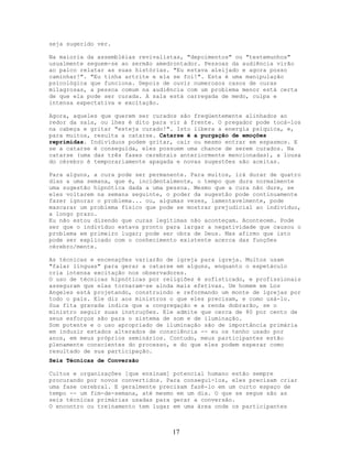 seja sugerido ver.
Na maioria da assembléias revivalistas, "depoimentos" ou "testemunhos"
usualmente seguem-se ao sermão amedrontador. Pessoas da audiência virão
ao palco relatar as suas histórias. "Eu estava aleijado e agora posso
caminhar!". "Eu tinha artrite e ela se foi!". Esta é uma manipulação
psicológica que funciona. Depois de ouvir numerosos casos de curas
milagrosas, a pessoa comum na audiência com um problema menor está certa
de que ela pode ser curada. A sala está carregada de medo, culpa e
intensa expectativa e excitação.
Agora, aqueles que querem ser curados são freqüentemente alinhados ao
redor da sala, ou lhes é dito para vir à frente. O pregador pode tocá-los
na cabeça e gritar "esteja curado!". Isto libera a energia psíquica, e,
para muitos, resulta a catarse. Catarse é a purgação de emoções
reprimidas. Indivíduos podem gritar, cair ou mesmo entrar em espasmos. E
se a catarse é conseguida, eles possuem uma chance de serem curados. Na
catarse (uma das três fases cerebrais anteriormente mencionadas), a lousa
do cérebro é temporariamente apagada e novas sugestões são aceitas.
Para alguns, a cura pode ser permanente. Para muitos, irá durar de quatro
dias a uma semana, que é, incidentalmente, o tempo que dura normalmente
uma sugestão hipnótica dada a uma pessoa. Mesmo que a cura não dure, se
eles voltarem na semana seguinte, o poder da sugestão pode continuamente
fazer ignorar o problema... ou, algumas vezes, lamentavelmente, pode
mascarar um problema físico que pode se mostrar prejudicial ao indivíduo,
a longo prazo.
Eu não estou dizendo que curas legítimas não aconteçam. Acontecem. Pode
ser que o indivíduo estava pronto para largar a negatividade que causou o
problema em primeiro lugar; pode ser obra de Deus. Mas afirmo que isto
pode ser explicado com o conhecimento existente acerca das funções
cérebro/mente.
As técnicas e encenações variarão de igreja para igreja. Muitos usam
"falar línguas" para gerar a catarse em alguns, enquanto o espetáculo
cria intensa excitação nos observadores.
O uso de técnicas hipnóticas por religiões é sofisticado, e profissionais
asseguram que elas tornaram-se ainda mais efetivas. Um homem em Los
Angeles está projetando, construindo e reformando um monte de igrejas por
todo o país. Ele diz aos ministros o que eles precisam, e como usá-lo.
Sua fita gravada indica que a congregação e a renda dobrarão, se o
ministro seguir suas instruções. Ele admite que cerca de 80 por cento de
seus esforços são para o sistema de som e de iluminação.
Som potente e o uso apropriado de iluminação são de importância primária
em induzir estados alterados de consciência -- eu os tenho usado por
anos, em meus próprios seminários. Contudo, meus participantes estão
plenamente conscientes do processo, e do que eles podem esperar como
resultado de sua participação.
Seis Técnicas de Conversão
Cultos e organizações [que ensinam] potencial humano estão sempre
procurando por novos convertidos. Para conseguí-los, eles precisam criar
uma fase cerebral. E geralmente precisam fazê-lo em um curto espaço de
tempo -- um fim-de-semana, até mesmo em um dia. O que se segue são as
seis técnicas primárias usadas para gerar a conversão.
O encontro ou treinamento tem lugar em uma área onde os participantes
17
 