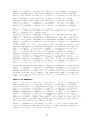 responsabilidade e a auto-evolução, mas muitos dos verdadeiros crentes
apenas respondem que eu não possuo espiritualidade, e vão em seguida
procurar por alguém que lhes dará o dogma e a estrutura que eles desejam.
Nunca subestime o potencial de perigo destas pessoas. Eles podem
facilmente ser moldados como fanáticos, que irão com muito prazer
trabalhar e até morrer pela sua causa sagrada. Isto é um substituto para
a sua fé perdida, e freqüentemente lhes oferece um substituto para a sua
esperança individual. A Maioria Moral é feita de verdadeiros crentes.
Todos os cultos são compostos de verdadeiros crentes. Você os encontrará
na política, nas igrejas, nos negócios e nos grupos de ação social. Eles
são os fanáticos nestas organizações.
Os Movimentos de Massa possuem normalmente um líder carismático. Seus
seguidores querem converter outros para o seu modo de vida ou impor um
novo estilo de vida - se necessário, recorrendo a uma legislação que os
force a isto, como evidenciado pelas atividades da Maioria Moral. Isto
significa coação pelas armas ou punição, que é o limite em se tratando de
coação legal.
Um ódio comum, um inimigo, ou o demônio são essenciais ao sucesso de um
movimento de massas. Os Cristão Renascidos tem o próprio Satã, mas isto
não é o bastante - a ele se soma o oculto, os pensadores da Nova Era, e
mais tarde, todos aqueles que se oponham à integração de igreja e
política, como evidenciado pelas suas campanhas políticas contra a
reeleição daqueles que se oponham às suas opiniões. Em revoluções, o
demônio é usualmente o poder dominante ou a aristocracia. Alguns
movimentos de potencial humano são bastantes espertos para pedir a seus
graduados para que associem-se a alguma coisa, o que o etiquetaria como
um culto - mas, se você olhar mais de perto, descobrirá que o demônio
deles é quem quer que não tenha feito o seu treinamento.
Há movimentos de massa sem demônios, mas eles raramente alcançam um maior
status. Os Verdadeiros Crentes são mentalmente desequilibrados ou mesmo
pessoas inseguras, sem esperança e sem amigos. Pessoas não procuram
aliados quando estão amando, mas eles o fazem quando odeiam ou tornam-se
obcecados com uma causa. E aqueles que desejam uma nova vida e uma nova
ordem sentem que os velhos caminhos devem ser destruídos antes que a nova
ordem seja construída.
Técnicas de Persuasão
Persuasão não é uma técnica de lavagem cerebral, mas é a manipulação da
mente humana por outro indivíduo, sem que o sujeito manipulado fique
consciente do que causou sua mudança de opinião. Eu somente tenho tempo
para apresentar umas poucas das centenas de técnicas em uso atualmente,
mas a base da persuasão é sempre o acesso ao seu CÉREBRO DIREITO. A
metade esquerda de seu cérebro é analítica e racional. O lado direito é
criativo e imaginativo. Isto está excessivamente simplificado, mas
expressa o que quero dizer. Então, a idéia é desviar a atenção do cérebro
esquerdo e mantê-lo ocupado. Idealmente, o agente gera um estado alterado
de consciência, provocando uma mudança da consciência beta para a alfa;
isto pode ser medido em uma máquina de EEG.
Primeiro, deixem-me dar um exemplo de como distrair o cérebro esquerdo.
Políticos usam esta poderosa técnica todo o tempo; advogados usam muitas
variações, as quais eles chamam "apertar o laço".
22
 