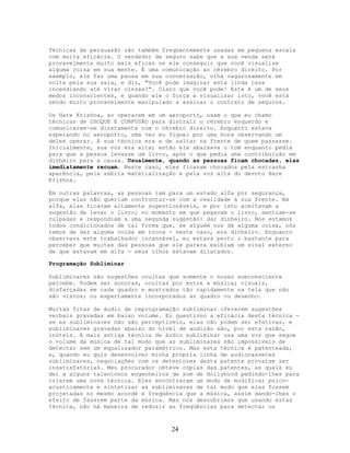 Técnicas de persuasão são também freqüentemente usadas em pequena escala
com muita eficácia. O vendedor de seguro sabe que a sua venda será
provavelmente muito mais eficaz se ele conseguir que você visualize
alguma coisa em sua mente. É uma comunicação ao cérebro direito. Por
exemplo, ele faz uma pausa em sua conversação, olha vagarosamente em
volta pela sua sala, e diz, "Você pode imaginar esta linda casa
incendiando até virar cinzas?". Claro que você pode! Este é um de seus
medos inconscientes, e quando ele o força a visualizar isto, você está
sendo muito provavelmente manipulado a assinar o contrato de seguros.
Os Hare Krishna, ao operarem em um aeroporto, usam o que eu chamo
técnicas de CHOQUE E CONFUSÃO para distrair o cérebro esquerdo e
comunicarem-se diretamente com o cérebro direito. Enquanto estava
esperando no aeroporto, uma vez eu fiquei por uma hora observando um
deles operar. A sua técnica era a de saltar na frente de quem passasse.
Inicialmente, sua voz era alta; então ele abaixava o tom enquanto pedia
para que a pessoa levasse um livro, após o que pedia uma contribuição em
dinheiro para a causa. Usualmente, quando as pessoas ficam chocadas, elas
imediatamente recuam. Neste caso, eles ficavam chocados pela estranha
aparência, pela súbita materialização e pela voz alta do devoto Hare
Krishna.
Em outras palavras, as pessoas iam para um estado alfa por segurança,
porque elas não queriam confrontar-se com a realidade à sua frente. Em
alfa, elas ficavam altamente sugestionáveis, e por isto aceitavam a
sugestão de levar o livro; no momento em que pegavam o livro, sentiam-se
culpadas e respondiam a uma segunda sugestão: dar dinheiro. Nós estamos
todos condicionados de tal forma que, se alguém nos dá alguma coisa, nós
temos de dar alguma coisa em troca - neste caso, era dinheiro. Enquanto
observava este trabalhador incansável, eu estava perto o bastante para
perceber que muitas das pessoas que ele parara exibiam um sinal externo
de que estavam em alfa - seus olhos estavam dilatados.
Programação Subliminar
Subliminares são sugestões ocultas que somente o nosso subconsciente
percebe. Podem ser sonoras, ocultas por entre a música; visuais,
disfarçadas em cada quadro e mostrados tão rapidamente na tela que não
são vistos; ou espertamente incorporados ao quadro ou desenho.
Muitas fitas de áudio de reprogramação subliminar oferecem sugestões
verbais gravadas em baixo volume. Eu questiono a eficácia desta técnica -
se as subliminares não são perceptíveis, elas não podem ser efetivas, e
subliminares gravadas abaixo do nível de audição são, por esta razão,
inúteis. A mais antiga técnica de áudio subliminar usa uma voz que segue
o volume da música de tal modo que as subliminares são impossíveis de
detectar sem um equalizador paramétrico. Mas esta técnica é patenteada,
e, quando eu quis desenvolver minha própria linha de audiocassetes
subliminares, negociações com os detentores desta patente provaram ser
insatisfatórias. Meu procurador obteve cópias das patentes, as quais eu
dei a alguns talentosos engenheiros de som de Hollyhood pedindo-lhes para
criarem uma nova técnica. Eles encontraram um modo de modificar psico-
acusticamente e sintetizar as subliminares de tal modo que elas fossem
projetadas no mesmo acorde e freqüência que a música, assim dando-lhes o
efeito de fazerem parte da música. Mas nós descobrimos que usando estas
técnica, não há maneira de reduzir as freqüências para detectar os
24
 