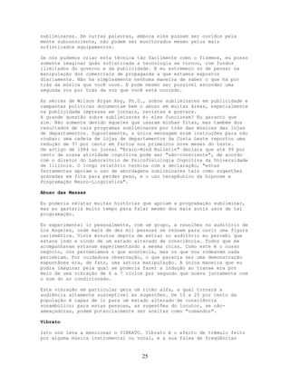 subliminares. Em outras palavras, embora eles possam ser ouvidos pela
mente subconsciente, não podem ser monitorados mesmo pelos mais
sofisticados equipamentos.
Se nós pudemos criar esta técnica tão facilmente como o fizemos, eu posso
somente imaginar quão sofisticada a tecnologia se tornou, com fundos
ilimitados do governo e da publicidade. E eu estremeço só de pensar na
manipulação dos comerciais de propaganda a que estamos expostos
diariamente. Não há simplesmente nenhuma maneira de saber o que há por
trás da música que você ouve. E pode mesmo ser possível esconder uma
segunda voz por trás da voz que você está ouvindo.
As séries de Wilson Bryan Key, Ph.D., sobre subliminares em publicidade e
campanhas políticas documentam bem o abuso em muitas áreas, especialmente
na publicidade impressa em jornais, revistas e posters.
A grande questão sobre subliminares é: eles funcionam? Eu garanto que
sim. Não somente devido àqueles que usaram minhas fitas, mas também dos
resultados de tais programas subliminares por trás das músicas das lojas
de departamentos. Supostamente, a única mensagem eram instruções para não
roubar: uma cadeia de lojas de departamentos da Costa Leste reportou uma
redução de 37 por cento em furtos nos primeiros nove meses do teste.
Um artigo de 1984 no jornal "Brain-Mind Bulletin" declara que até 99 por
cento de nossa atividade cognitiva pode ser "não-consciente", de acordo
com o diretor do Laboratório de Psicofisiologia Cognitiva da Universidade
de Illinois. O longo relatório termina com a declaração, "estas
ferramentas apoiam o uso de abordagens subliminares tais como sugestões
gravadas em fita para perder peso, e o uso terapêutico da hipnose e
Programação Neuro-Lingüística".
Abuso das Massas
Eu poderia relatar muitas histórias que apoiam a programação subliminar,
mas eu gastaria muito tempo para falar mesmo dos mais sutis usos de tal
programação.
Eu experimentei ir pessoalmente, com um grupo, a reuniões no auditório de
Los Angeles, onde mais de dez mil pessoas se reúnem para ouvir uma figura
carismática. Vinte minutos depois de entrar no auditório eu percebi que
estava indo e vindo de um estado alterado de consciência. Todos que me
acompanhavam estavam experimentando a mesma coisa. Como este é o nosso
negócio, nós percebíamos o que acontecia, mas os que nos rodeavam nada
percebiam. Por cuidadosa observação, o que parecia ser uma demonstração
expontânea era, de fato, uma astuta manipulação. A única maneira que eu
podia imaginar pela qual se poderia fazer a indução ao transe era por
meio de uma vibração de 6 a 7 ciclos por segundo que soava juntamente com
o som do ar condicionado.
Esta vibração em particular gera um ritmo alfa, a qual tornará a
audiência altamente susceptível às sugestões. De 10 a 25 por cento da
população é capaz de ir para um estado alterado de consciência
sonambúlico; para estas pessoas, as sugestões do locutor, se não-
ameaçadoras, podem potencialmente ser aceitas como "comandos".
Vibrato
Isto nos leva a mencionar o VIBRATO. Vibrato é o efeito de trêmulo feito
por alguma música instrumental ou vocal, e a sua faixa de freqüências
25
 