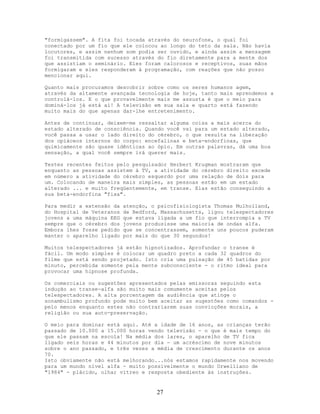 "formigassem". A fita foi tocada através do neurofone, o qual foi
conectado por um fio que ele colocou ao longo do teto da sala. Não havia
locutores, e assim nenhum som podia ser ouvido, e ainda assim a mensagem
foi transmitida com sucesso através do fio diretamente para a mente dos
que assistiam o seminário. Eles foram calorosos e receptivos, suas mãos
formigaram e eles responderam à programação, com reações que não posso
mencionar aqui.
Quanto mais procuramos descobrir sobre como os seres humanos agem,
através da altamente avançada tecnologia de hoje, tanto mais aprendemos a
controlá-los. E o que provavelmente mais me assusta é que o meio para
dominá-los já está aí! A televisão em sua sala e quarto está fazendo
muito mais do que apenas dar-lhe entretenimento.
Antes de continuar, deixem-me ressaltar alguma coisa a mais acerca do
estado alterado de consciência. Quando você vai para um estado alterado,
você passa a usar o lado direito do cérebro, o que resulta na liberação
dos opiáceos internos do corpo: encefalinas e beta-endorfinas, que
quimicamente são quase idênticas ao ópio. Em outras palavras, dá uma boa
sensação, a qual você sempre irá querer mais.
Testes recentes feitos pelo pesquisador Herbert Krugman mostraram que
enquanto as pessoas assistem à TV, a atividade do cérebro direito excede
em número a atividade do cérebro esquerdo por uma relação de dois para
um. Colocando de maneira mais simples, as pessoas estão em um estado
alterado ... e muito freqüentemente, em transe. Elas estão conseguindo a
sua beta-endorfina "fixa".
Para medir a extensão da atenção, o psicofisiologista Thomas Mulholland,
do Hospital de Veteranos de Bedford, Massachusetts, ligou telespectadores
jovens a uma máquina EEG que estava ligada a um fio que interrompia a TV
sempre que o cérebro dos jovens produzisse uma maioria de ondas alfa.
Embora lhes fosse pedido que se concentrassem, somente uns poucos puderam
manter o aparelho ligado por mais do que 30 segundos!
Muitos telespectadores já estão hipnotizados. Aprofundar o transe é
fácil. Um modo simples é colocar um quadro preto a cada 32 quadros do
filme que está sendo projetado. Isto cria uma pulsação de 45 batidas por
minuto, percebida somente pela mente subconsciente - o ritmo ideal para
provocar uma hipnose profunda.
Os comerciais ou sugestões apresentados pelas emissoras seguindo esta
indução ao transe-alfa são muito mais comumente aceitas pelos
telespectadores. A alta porcentagem da audiência que atinge o
sonambulismo profundo pode muito bem aceitar as sugestões como comandos -
pelo menos enquanto estes não contrariarem suas convicções morais, a
religião ou sua auto-preservação.
O meio para dominar está aqui. Até a idade de 16 anos, as crianças terão
passado de 10.000 a 15.000 horas vendo televisão - o que é mais tempo do
que ele passam na escola! Na média dos lares, o aparelho de TV fica
ligado seis horas e 44 minutos por dia - um acréscimo de nove minutos
sobre o ano passado, e três vezes a média de crescimento durante os anos
70.
Isto obviamente não está melhorando...nós estamos rapidamente nos movendo
para um mundo nível alfa - muito possivelmente o mundo Orwelliano de
"1984" - plácido, olhar vítreo e resposta obediente às instruções.
27
 