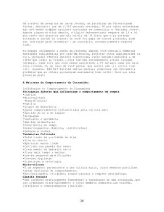 Um projeto de pesquisa de Jacob Jacoby, um psicólogo da Universidade
Purdue, descobriu que de 2.700 pessoas testadas, 90 por cento entenderam
mal até mesmo simples opiniões mostradas em comerciais e "Barnaby Jones".
Apenas alguns minutos depois, o típico telespectador esquece de 23 a 36
por cento dos assuntos que ele ou ela vê. É claro que eles estavam
entrando e saindo do transe! Se você for para um transe profundo, pode
ser instruído para relembrar - do contrário, automaticamente esquece
tudo.
Eu toquei unicamente a ponta do iceberg. Quando você começa a combinar
mensagens subliminares por trás da música, projetar cenas subliminares na
tela, produzir efeitos ópticos hipnóticos, ouvir batidas musicais a um
ritmo que induz ao transe...você tem uma extremamente eficaz lavagem
cerebral. Cada hora que você passa assistindo a TV deixa-o cada vez mais
condicionado. E, no caso de você pensar que exista uma lei contra tudo
isto, esqueça. Não há! Existem muitas pessoas poderosas que obviamente
preferem que as coisas permaneçam exatamente como estão. Será que elas
planejam algo?
A Natureza do Comportamento do Consumidor
Influências no Comportamento do Consumidor
Principais fatores que influenciam o comportamento de compra
•Cultura
•Microcul-tura
•Classe Social
•Família
•Grupos de Referência
Alguns comportamentos influenciados pela cultura são:
•Sentido do eu e do espaço
•Linguagem
•Vestuário e aparência
•Hábitos alimentares
•Consciência do tempo
•Relacionamentos (família, instituições)
•Valores e normas
Tendências Culturais
•Valorização da qualidade de vida
•Vida no casulo
•Aparentar menos idade
•Confusão nos papéis dos sexos
•Crescimento do terceiro setor
•Viver mais tempo e melhor
•Dar-se pequenas gratificações
•Consumo vigilante
•Orientação à tecnologia
Micro-cultura
•É um segmento pertencente a uma cultura maior, cujos membros partilham
formas distintas de comportamento.
•Nacionalidades, religiões, grupos raciais e regiões geográficas.
Classes Sociais
•São divisões relativamente homogêneas e duradouras de uma sociedade, que
são ordenadas hierarquicamente e cujos membros compartilham valores,
interesses e comportamentos similares.
28
 