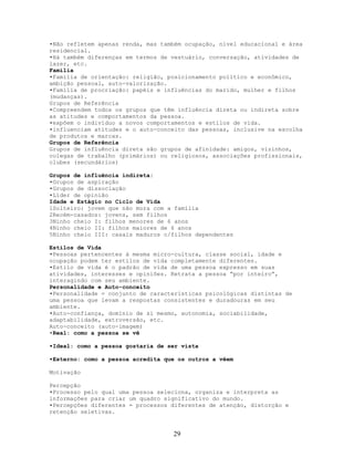 •Não refletem apenas renda, mas também ocupação, nível educacional e área
residencial.
•Há também diferenças em termos de vestuário, conversação, atividades de
lazer, etc.
Família
•Família de orientação: religião, posicionamento político e econômico,
ambição pessoal, auto-valorização.
•Família de procriação: papéis e influências do marido, mulher e filhos
(mudanças).
Grupos de Referência
•Compreendem todos os grupos que têm influência direta ou indireta sobre
as atitudes e comportamentos da pessoa.
•expõem o indivíduo a novos comportamentos e estilos de vida.
•influenciam atitudes e o auto-conceito das pessoas, inclusive na escolha
de produtos e marcas.
Grupos de Referência
Grupos de influência direta são grupos de afinidade: amigos, vizinhos,
colegas de trabalho (primários) ou religiosos, associações profissionais,
clubes (secundários)
Grupos de influência indireta:
•Grupos de aspiração
•Grupos de dissociação
•Líder de opinião
Idade e Estágio no Ciclo de Vida
1Solteiro: jovem que não mora com a família
2Recém-casados: jovens, sem filhos
3Ninho cheio I: filhos menores de 6 anos
4Ninho cheio II: filhos maiores de 6 anos
5Ninho cheio III: casais maduros c/filhos dependentes
Estilos de Vida
•Pessoas pertencentes à mesma micro-cultura, classe social, idade e
ocupação podem ter estilos de vida completamente diferentes.
•Estilo de vida é o padrão de vida de uma pessoa expresso em suas
atividades, interesses e opiniões. Retrata a pessoa “por inteiro”,
interagindo com seu ambiente.
Personalidade e Auto-conceito
•Personalidade = conjunto de características psicológicas distintas de
uma pessoa que levam a respostas consistentes e duradouras em seu
ambiente.
•Auto-confiança, domínio de si mesmo, autonomia, sociabilidade,
adaptabilidade, extroversão, etc.
Auto-conceito (auto-imagem)
•Real: como a pessoa se vê
•Ideal: como a pessoa gostaria de ser vista
•Externo: como a pessoa acredita que os outros a vêem
Motivação
Percepção
•Processo pelo qual uma pessoa seleciona, organiza e interpreta as
informações para criar um quadro significativo do mundo.
•Percepções diferentes = processos diferentes de atenção, distorção e
retenção seletivas.
29
 