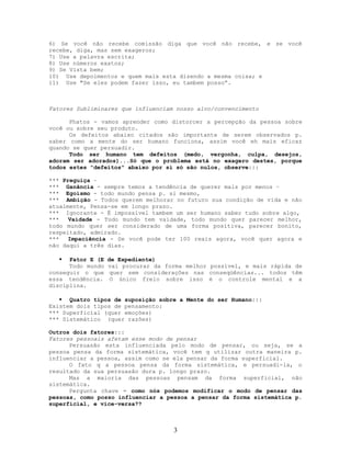 6) Se você não recebe comissão diga que você não recebe, e se você
recebe, diga, mas sem exageros;
7) Use a palavra escrita;
8) Use números exatos;
9) Se Vista bem;
10) Use depoimentos e quem mais esta dizendo a mesma coisa; e
11) Use "Se eles podem fazer isso, eu tambem posso”.
Fatores Subliminares que influenciam nosso alvo/convencimento
Phatos - vamos aprender como distorcer a percepção da pessoa sobre
você ou sobre seu produto.
Os defeitos abaixo citados são importante de serem observados p.
saber como a mente do ser humano funciona, assim você eh mais eficaz
quando se quer persuadir.
Todo ser humano tem defeitos (medo, vergonha, culpa, desejos,
adoram ser adorados)...Só que o problema está no exagero destes, porque
todos estes "defeitos" abaixo por si só são nulos, observe:::
*** Preguiça –
*** Ganância - sempre temos a tendência de querer mais por menos –
*** Egoísmo - todo mundo pensa p. si mesmo,
*** Ambição - Todos querem melhorar no futuro sua condição de vida e não
atualmente, Pensa-se em longo prazo.
*** Ignorante - É impossível tambem um ser humano saber tudo sobre algo,
*** Vaidade - Todo mundo tem vaidade, todo mundo quer parecer melhor,
todo mundo quer ser considerado de uma forma positiva, parecer bonito,
respeitado, admirado.
*** Impaciência - Se você pode ter 100 reais agora, você quer agora e
não daqui a três dias.
 Fator E (E de Expediente)
Todo mundo vai procurar da forma melhor possível, e mais rápida de
conseguir o que quer sem considerações nas conseqüências... todos têm
essa tendência. O único freio sobre isso é o controle mental e a
disciplina.
 Quatro tipos de suposição sobre a Mente do ser Humano:::
Existem dois tipos de pensamento:
*** Superficial (quer emoções)
*** Sistemático (quer razões)
Outros dois fatores:::
Fatores pessoais afetam esse modo de pensar
Persuasão esta influenciada pelo modo de pensar, ou seja, se a
pessoa pensa da forma sistemática, você tem q utilizar outra maneira p.
influenciar a pessoa, assim como se ela pensar da forma superficial.
O fato q a pessoa pensa da forma sistemática, e persuadi-la, o
resultado da sua persuasão dura p. longo prazo.
Mas a maioria das pessoas pensam da forma superficial, não
sistemática.
Pergunta chave = como nós podemos modificar o modo de pensar das
pessoas, como posso influenciar a pessoa a pensar da forma sistemática p.
superficial, e vice-versa??
3
 