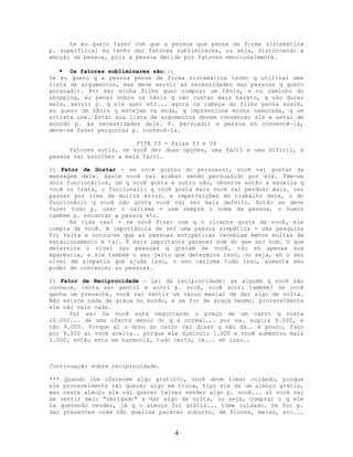 Se eu quero fazer com que a pessoa que pensa da forma sistemática
p. superficial eu tenho dar fatores subliminares, ou seja, distorcendo a
emoção da pessoa, pois a pessoa decide por fatores emocionalmente.
 Os fatores subliminares são:::
Se eu quero q a pessoa pense de forma sistemática tenho q utilizar uma
lista de argumentos, mas deve servir as necessidades das pessoas q quero
persuadir. Por ex; minha filha quer comprar um tênis, e no caminho do
shopping, eu penso sobre os tênis q vão custar mais barato, q vão durar
mais, servir p. q ele quer etc... agora na cabeça do filho pensa assim,
eu quero um tênis q estejam na moda, q impressione minha namorada, q um
artista use. Então sua lista de argumentos devem convencer ele e estar de
acordo p. as necessidades dele. P. persuadir a pessoa eh convencê-la,
deve-se fazer perguntas p. conhecê-la.
FITA 03 - Faixa 03 e 04
Fatores sutis, se você der duas opções, uma fácil e uma difícil, a
pessoa vai escolher a mais fácil.
1) Fator de Gostar - se você gostou do persuasor, você vai gostar da
mensagem dele. Assim você vai acabar sendo persuadido por ele. Têm-se
dois funcionários, um q você gosta e outro não, observe então a maneira q
você os trata, o funcionário q você gosta mais você vai perdoar mais, vai
passar por cima de muitos erros, e imperfeições do trabalho dele, o do
funcionário q você não gosta você vai ver mais defeito. Então se deve
fazer tudo p. usar o carisma = use sempre o nome da pessoa, o humor
também p. encantar a pessoa etc.
Na vida real = se você fizer com q o cliente goste de você, ele
compra de você. A importância de ser uma pessoa simpática = uma pesquisa
foi feita e notou-se que as pessoas antipáticas recebiam menos multas de
estacionamento e tal. É mais importante parecer bom do que ser bom. O que
determina o nível das pessoas q gostam de você, não eh apensa sua
aparência, e sim também o seu jeito que determina isso, ou seja, eh o seu
nível de simpatia que ajuda isso, o seu carisma tudo isso, aumenta seu
poder de convencer as pessoas.
2) Fator de Reciprocidade - Lei da reciprocidade: se alguém q você não
conhece, tenta ser gentil e sorri p. você, você sorri também! Se você
ganha um presente, você vai sentir um vácuo mental de dar algo de volta.
Não existe nada de graça no mundo, e se for de graça mesmo, provavelmente
ele não vale nada.
Por ex: Se você esta negociando o preço de um carro q custa
10.000... de uma oferta menor do q a normal... por ex. sugira 8.000, e
não 9.000. Porque ai o dono do carro vai dizer q não dá.. é pouco, faço
por 9.000 ai você aceita.. porque ele diminuiu 1.000 e você aumentou mais
1.000, então esta em harmonia, tudo certo, ok... eh isso..
Continuação sobre reciprocidade.
*** Quando lhe oferecem algo gratuito, você deve tomar cuidado, porque
ele provavelmente vai querer algo em troca, tipo ele da um almoço grátis,
mas neste almoço ele vai querer talvez vender algo p. você... ai você vai
se sentir meio "obrigado" a dar algo de volta, ou seja, comprar o q ele
ta querendo vender, já q o almoço foi grátis... tome cuidado. Se for p.
dar presentes onde não queiras parecer suborno, dê flores, meias, etc...
4
 