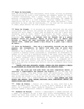 *** Regra da Autoridade –
Quem tem autoridade é mais convincente. Outra coisa, utilizar as palavras
características da coisa q você trabalha, por exemplo, quando for vender
o produto bijouterias, fale : nylon, fechos, base, strass, etc, q são
palavras correspondentes, os jargões... cria autoridade. Use também um
uniforme q simbolize o q você trabalha. Utilizar também um título "O
especialista tal de tal país hoje estará aqui dando uma palavra / Vice-
presidente da maior rede de distribuição...". Se você não for autoridade
no campo, pegue pessoas com você q sejam autoridades.
*** Fator de Colagem - É um processo de vinculo emocional com uma outra
coisa.Quando você declara sua posição em publico, você ficará com esta
opinião por muito tempo. O outro lado da moeda eh tipo "Se o barco esta
afundando, pare de rezar, PULE!!" um provérbio em inglês. Outra, você
pode e deve convencer a pessoa camada por camada, de pouquinho em
pouquinho. Por exemplo, na sedução você vai fazendo com q a pessoa
primeiro aceite sua presença, depois um pouco mais, ai depois pega
amizade, p. depois dar umas insinuadas ate ele se acostumar e querer
namorar você,, camada por camada é mais eficaz do q pedir logo o menino
em namoro...
*** Fator de Fechamento - Faça com q o persuadido concorde com uma coisa
pequena, sem conseqüência, ai depois você pede algo um pouco mais
difícil. Por ex. Na sala de espera de um consultório medico, uma
enfermeira vem e pergunta se você pode colocar sua assinatura p. obrigar
o governo a aumentar nossas instalações p. atendimento de recebimento de
sangue, ai ok, você da a assinatura porque é uma causa justa, mas depois
de ter feito este compromisso mental com você, a enfermeira vem e diz "Já
q o senhor colaborou com a assinatura p, melhoria do nosso banco de
sangue, o senhor não poderia doar sangue p. nós, eu o acompanho até a
sala, fica logo ali", pronto, tipo ele já atinha se comprometido antes e
agora ok q tem algo um pouco mais difícil, mas ele certamente desta forma
irá aceitar.
Quando você quer persuadir alguém, comece com algo pequeno e depois
vá adicionando as coisas até você chegar ao seu objetivo final.
Mais uma coisa que você pode fazer com este compromisso mental, e
controlar o comportamento das pessoas com elogios por ex: Uma mãe fala
para seus filhos, “Olha meus filhos vocês são maravilhosos, vocês são
honestos, organizados etc”. Com isso eles vão fazer isso para manter o
amor da mãe com relação a ela dizer que eles são maravilhosos. Os elogios
influenciam muito com o comportamento da pessoa, pois sempre que você
elogia uma pessoa, elas tentam continuar este compromisso mental com
aquele elogio que você fez.
*** Poder de Premiar – Diminui com o tempo, ou seja, você terá q dar
sempre um prêmio para ele fazer a coisa, é muito oneroso e não tem o
efeito com o propósito legal, perde-se dinheiro. A percepção de quem é
premiado também é importante. Aumenta o comportamento.
*** Elemento de Punição - Diminui o comportamento e também diminuem com
o tempo. Por exemplo: Um pai e pune seus filhos constantemente, daí os
filhos vão fazer duas coisas: Ou vão fugir de casa, ou vão encontrar uma
maneira para tolerar esta dor. As pessoas não vão gostar de você, é
6
 