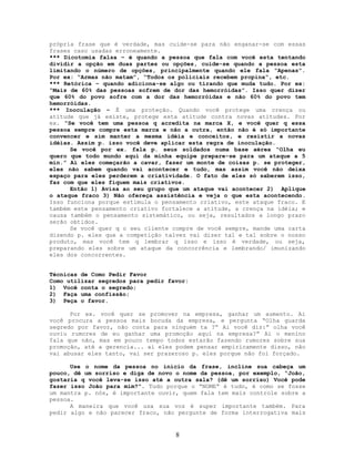 própria frase que é verdade, mas cuide-se para não enganar-se com essas
frases caso usadas erroneamente.
*** Dicotomia falsa – é quando a pessoa que fala com você esta tentando
dividir a opção em duas partes ou opções, cuide-se quando a pessoa esta
limitando o número de opções, principalmente quando ele fala “Apenas”.
Por ex: “Armas não matam”, “Todos os policiais recebem propina”, etc.
*** Retórica – quando adiciona-se algo ou tirando que muda tudo. Por ex:
“Mais de 60% das pessoas sofrem de dor das hemorróidas”. Isso quer dizer
que 60% do povo sofre com a dor das hemorróidas e não 60% do povo tem
hemorróidas.
*** Inoculação – É uma proteção. Quando você protege uma crença ou
atitude que já existe, protege esta atitude contra novas atitudes. Por
ex. “Se você tem uma pessoa q acredita na marca X, e você quer q essa
pessoa sempre compre esta marca e não a outra, então não é só importante
convencer e sim manter a mesma idéia e conceitos, e resistir a novas
idéias. Assim p. isso você deve aplicar esta regra de inoculação.
Se você por ex. fala p. seus soldados numa base aérea “Olha eu
quero que todo mundo aqui da minha equipe prepare-se para um ataque a 5
min.” Aí eles começarão a cavar, fazer um monte de coisas p. se proteger,
eles não sabem quando vai acontecer e tudo, mas assim você não deixa
espaço para eles perderem a criatividade. O fato de eles só saberem isso,
faz com que eles fiquem mais criativos.
Então 1) Avisa ao seu grupo que um ataque vai acontecer 2) Aplique
o ataque fraco 3) Não ofereça assistência e veja o que esta acontecendo.
Isso funciona porque estimula o pensamento criativo, este ataque fraco. E
também este pensamento criativo fortalece a atitude, a crença na idéia; e
causa também o pensamento sistemático, ou seja, resultados a longo prazo
serão obtidos.
Se você quer q o seu cliente compre de você sempre, mande uma carta
dizendo p. eles que a competição talvez vai dizer tal e tal sobre o nosso
produto, mas você tem q lembrar q isso e isso é verdade, ou seja,
preparando eles sobre um ataque da concorrência e lembrando/ imunizando
eles dos concorrentes.
Técnicas de Como Pedir Favor
Como utilizar segredos para pedir favor:
1) Você conta o segredo;
2) Faça uma confissão;
3) Peça o favor.
Por ex. você quer se promover na empresa, ganhar um aumento. Ai
você procura a pessoa mais bocuda da empresa, e pergunta “Olha guarda
segredo por favor, não conta para ninguém ta ?” Ai você diz:” olha você
ouviu rumores de eu ganhar uma promoção aqui na empresa?” Ai o menino
fala que não, mas em pouco tempo todos estarão fazendo rumores sobre sua
promoção, até a gerencia... ai eles podem pensar empiricamente disso, não
vai abusar eles tanto, vai ser prazeroso p. eles porque não foi forçado.
Use o nome da pessoa no início da frase, incline sua cabeça um
pouco, dê um sorriso e diga de novo o nome da pessoa, por exemplo, “João,
gostaria q você leva-se isso até a outra sala? (dê um sorriso) Você pode
fazer isso João para mim?”. Tudo porque o “NOME” é tudo, é como se fosse
um mantra p. nós, é importante ouvir, quem fala tem mais controle sobre a
pessoa.
A maneira que você usa sua voz é super importante também. Para
pedir algo e não parecer fraco, não pergunte de forma interrogativa mais
8
 