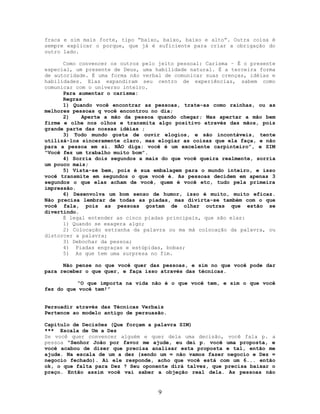 fraca e sim mais forte, tipo “baixo, baixo, baixo e alto”. Outra coisa é
sempre explicar o porque, que já é suficiente para criar a obrigação do
outro lado.
Como convencer os outros pelo jeito pessoal: Carisma – É o presente
especial, um presente de Deus, uma habilidade natural. É a terceira forma
de autoridade. É uma forma não verbal de comunicar suas crenças, idéias e
habilidades. Elas expandiram seu centro de experiências, sabem como
comunicar com o universo inteiro.
Para aumentar o carisma:
Regras
1) Quando você encontrar as pessoas, trate-as como rainhas, ou as
melhores pessoas q você encontrou no dia;
2) Aperte a mão da pessoa quando chegar; Mas apertar a mão bem
firme e olhe nos olhos e transmita algo positivo através das mãos, pois
grande parte das nossas idéias ;
3) Todo mundo gosta de ouvir elogios, e são incontáveis, tente
utilizá-los sinceramente claro, mas elogiar as coisas que ela faça, e não
para a pessoa em si. NÃO diga: você é um excelente carpinteiro”, e SIM
“Você fez um trabalho muito bom”.
4) Sorria dois segundos a mais do que você queira realmente, sorria
um pouco mais;
5) Vista-se bem, pois é sua embalagem para o mundo inteiro, e isso
você transmite em segundos o que você é. As pessoas decidem em apenas 3
segundos o que elas acham de você, quem é você etc, tudo pela primeira
impressão.
6) Desenvolva um bom senso de humor, isso é muito, muito eficaz.
Não precisa lembrar de todas as piadas, mas divirta-se também com o que
você fala, pois as pessoas gostam de olhar outras que estão se
divertindo.
É legal entender as cinco piadas principais, que são elas:
1) Quando se exagera algo;
2) Colocação estranha da palavra ou ma má colocação da palavra, ou
distorcer a palavra;
3) Debochar da pessoa;
4) Piadas engraças e estúpidas, bobas;
5) As que tem uma surpresa no fim.
Não pense no que você quer das pessoas, e sim no que você pode dar
para receber o que quer, e faça isso através das técnicas.
“O que importa na vida não é o que você tem, e sim o que você
fez do que você tem!”
Persuadir através das Técnicas Verbais
Pertence ao modelo antigo de persuasão.
Capitulo de Decisões (Que forçam a palavra SIM)
*** Escala de Um a Dez
Se você quer convencer alguém e quer dela uma decisão, você fala p. a
pessoa “Senhor João por favor me ajude, eu dei p. você uma proposta, e
você acabou de dizer que precisa analisar esta proposta e tal, então me
ajude. Na escala de um a dez (sendo um = não vamos fazer negocio e Dez =
negocio fechado). Ai ele responde, acho que você está com um 6... então
ok, o que falta para Dez ? Seu oponente dirá talvez, que precisa baixar o
preço. Então assim você vai saber a objeção real dela. As pessoas não
9
 