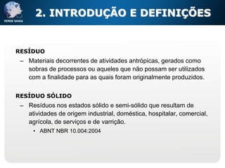 2. INTRODUÇÃO E DEFINIÇÕES


RESÍDUO
 – Materiais decorrentes de atividades antrópicas, gerados como
   sobras de processos ou aqueles que não possam ser utilizados
   com a finalidade para as quais foram originalmente produzidos.

RESÍDUO SÓLIDO
 – Resíduos nos estados sólido e semi-sólido que resultam de
   atividades de origem industrial, doméstica, hospitalar, comercial,
   agrícola, de serviços e de varrição.
     • ABNT NBR 10.004:2004
 