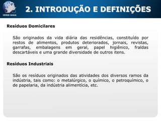 2. INTRODUÇÃO E DEFINIÇÕES

Resíduos Domicilares

  São originados da vida diária das residências, constituído por
  restos de alimentos, produtos deteriorados, jornais, revistas,
  garrafas, embalagens em geral, papel higiênico, fraldas
  descartáveis e uma grande diversidade de outros itens.

Resíduos Industriais

  São os resíduos originados das atividades dos diversos ramos da
  indústria, tais como: o metalúrgico, o químico, o petroquímico, o
  de papelaria, da indústria alimentícia, etc.
 