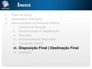 ÍNDICE

1.   Plano de Curso
2.   Introdução e Definições
3.   Gerenciamento de Resíduos Sólidos
       i. Controle de Geração
       ii. Caracterização e Classificação
       iii. Manuseio
       iv. Armazenamento Temporário
       v. Transporte Externo
      vi. Disposição Final | Destinação Final
      vii. Inventário
 