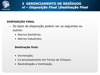 3 GERENCIAMENTO DE RESÍDUOS
          vi – Disposição Final |Destinação Final



DISPOSIÇÃO FINAL
 – Os tipos de disposição podem ser os seguintes ou
   outros:
     • Aterros Sanitários;
     • Aterros Industriais;


     Destinação final:


     • Incineração;
     • Co-processamento em Fornos de Clínquer;
     • Neutralização e Inertização.
 