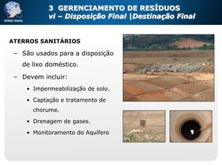 3 GERENCIAMENTO DE RESÍDUOS
           vi – Disposição Final |Destinação Final


ATERROS SANITÁRIOS

 – São usados para a disposição
   de lixo doméstico.

 – Devem incluir:
    • Impermeabilização de solo.

    • Captação e tratamento de
      chorume.

    • Drenagem de gases.

    • Monitoramento do Aquífero
 