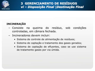 3 GERENCIAMENTO DE RESÍDUOS
          vi – Disposição Final |Destinação Final




INCINERAÇÃO
 – Consiste na queima do resíduo,             sob   condições
   controladas, em câmara fechada.
 – Incineradores devem incluir:
     • Sistema de controle de alimentação de resíduos;
     • Sistema de captação e tratamento dos gases gerados;
     • Sistema de captação de efluentes, caso se use sistema
       de tratamento gases por via úmida.
 