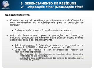 3 GERENCIAMENTO DE RESÍDUOS
             vi – Disposição Final |Destinação Final

CO-PROCESSAMENTO

 – Consiste no uso do resíduo – principalmente o de Classe I –
   com combustível ou matéria-prima para a produção de
   clinquer.

     • O clinquer após moagem é transformado em cimento.

 – Além do licenciamento para a produção de cimento, a
   industria produtora de cimento deve possuir licenciamento
   específico para o co-processamento.

     • Tal licenciamento é feito de acordo com os requisitos da
       Resolução CONAMA no 264, de 26 de agosto de 1999;
     • Cada tipo de resíduo a ser co-processado requer um
       licenciamento específico:
         –   No processo de licenciamento a indústria deve demonstrar
             viabilidade no uso do resíduo.
         –   A industria deve evidência eficácia dos controle de poluição, através
             de Teste de Queima.
 