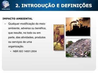 2. INTRODUÇÃO E DEFINIÇÕES

IMPACTO AMBIENTAL

 – Qualquer modificação do meio
   ambiente, adversa ou benéfica,
   que resulte, no todo ou em
   parte, das atividades, produtos
   ou serviços de uma
   organização.
     • NBR ISO 14001:2004
 