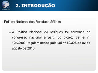 2. INTRODUÇÃO


Política Nacional dos Resíduos Sólidos


   – A Política Nacional de resíduos foi aprovada no
     congresso nacional a partir do projeto de lei nº
     121/2003, regulamentada pela Lei nº 12.305 de 02 de
     agosto de 2010.
 