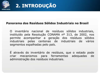 2. INTRODUÇÃO


Panorama dos Resíduos Sólidos Industriais no Brasil

  O inventário nacional de resíduos sólidos industriais,
  instituído pela Resolução CONAMA nº 313, de 2002, nos
  permite acompanhar a geração dos resíduos sólidos
  industriais pelas centenas de industriais de vários
  segmentos espalhadas pelo país.

  É através do inventário de resíduos, que o estado pode
  criar mecanismos para ferramentas adequadas de
  administração dos resíduos industriais.
 
