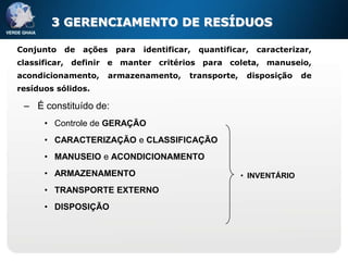 3 GERENCIAMENTO DE RESÍDUOS

Conjunto   de   ações    para   identificar,   quantificar,   caracterizar,
classificar, definir e manter critérios para coleta, manuseio,
acondicionamento,       armazenamento,     transporte,    disposição    de
resíduos sólidos.

 – É constituído de:
      • Controle de GERAÇÃO
      • CARACTERIZAÇÃO e CLASSIFICAÇÃO
      • MANUSEIO e ACONDICIONAMENTO
      • ARMAZENAMENTO                                    • INVENTÁRIO
      • TRANSPORTE EXTERNO
      • DISPOSIÇÃO
 