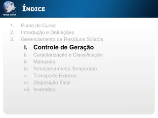 ÍNDICE

1.   Plano de Curso
2.   Introdução e Definições
3.   Gerenciamento de Resíduos Sólidos
      i. Controle de Geração
      ii.    Caracterização e Classificação
      iii.   Manuseio
      iv.    Armazenamento Temporário
      v.     Transporte Externo
      vi.    Disposição Final
      vii.   Inventário
 