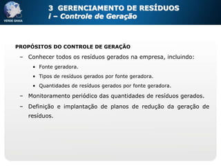 3 GERENCIAMENTO DE RESÍDUOS
           i – Controle de Geração



PROPÓSITOS DO CONTROLE DE GERAÇÃO

 – Conhecer todos os resíduos gerados na empresa, incluindo:
     • Fonte geradora.
     • Tipos de resíduos gerados por fonte geradora.
     • Quantidades de resíduos gerados por fonte geradora.

 – Monitoramento periódico das quantidades de resíduos gerados.
 – Definição e implantação de planos de redução da geração de
   resíduos.
 