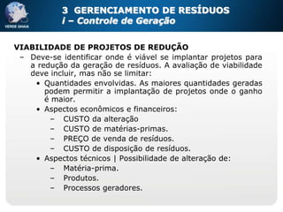3 GERENCIAMENTO DE RESÍDUOS
            i – Controle de Geração


VIABILIDADE DE PROJETOS DE REDUÇÃO
 – Deve-se identificar onde é viável se implantar projetos para
   a redução da geração de resíduos. A avaliação de viabilidade
   deve incluir, mas não se limitar:
    • Quantidades envolvidas. As maiores quantidades geradas
       podem permitir a implantação de projetos onde o ganho
       é maior.
    • Aspectos econômicos e financeiros:
        – CUSTO da alteração
        – CUSTO de matérias-primas.
        – PREÇO de venda de resíduos.
        – CUSTO de disposição de resíduos.
    • Aspectos técnicos | Possibilidade de alteração de:
        – Matéria-prima.
        – Produtos.
        – Processos geradores.
 
